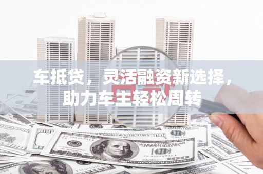 老河口车抵贷，灵活融资新选择，助力车主轻松周转