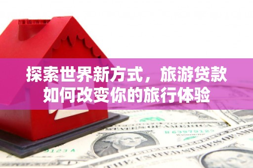 秀英探索世界新方式，旅游贷款如何改变你的旅行体验